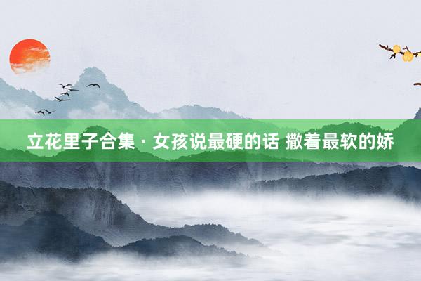 立花里子合集 · 女孩说最硬的话 撒着最软的娇