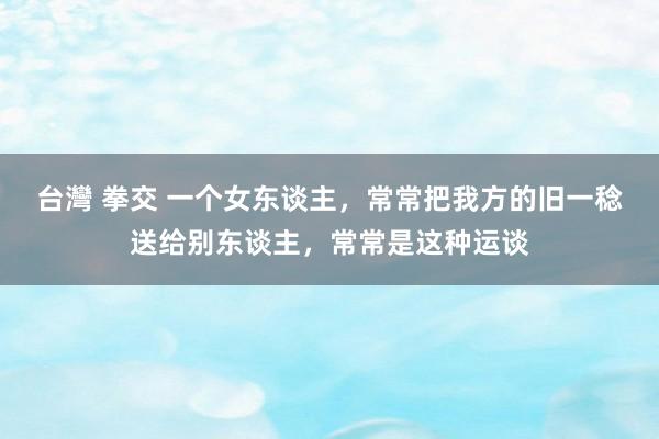 台灣 拳交 一个女东谈主，常常把我方的旧一稔送给别东谈主，常常是这种运谈