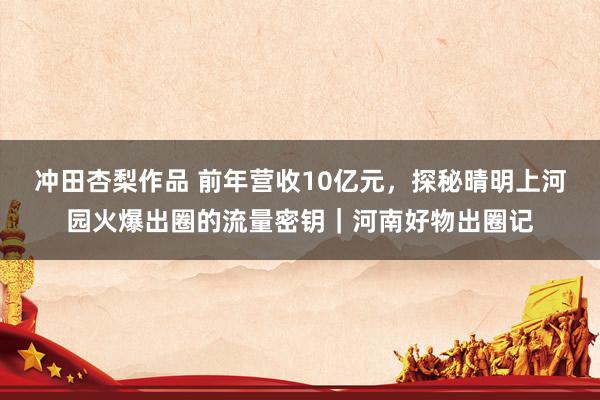 冲田杏梨作品 前年营收10亿元，探秘晴明上河园火爆出圈的流量密钥｜河南好物出圈记