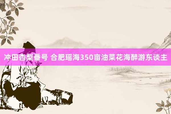 冲田杏梨番号 合肥瑶海350亩油菜花海醉游东谈主