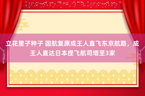 立花里子种子 国航复原成王人直飞东京航路，成王人直达日本捏飞航司增至3家
