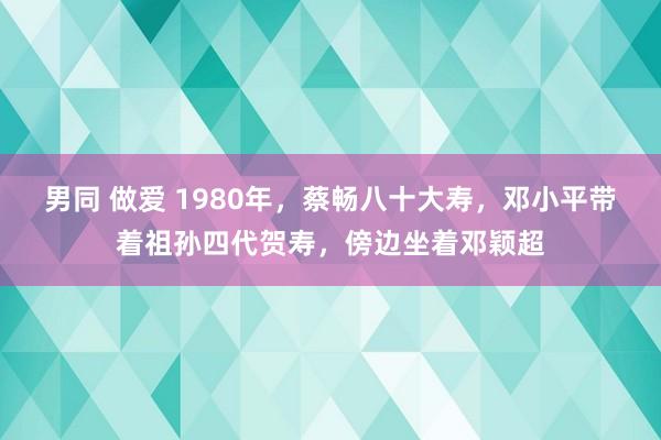 男同 做爱 1980年，蔡畅八十大寿，邓小平带着祖孙四代贺寿，傍边坐着邓颖超