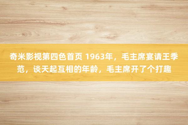 奇米影视第四色首页 1963年，毛主席宴请王季范，谈天起互相的年龄，毛主席开了个打趣