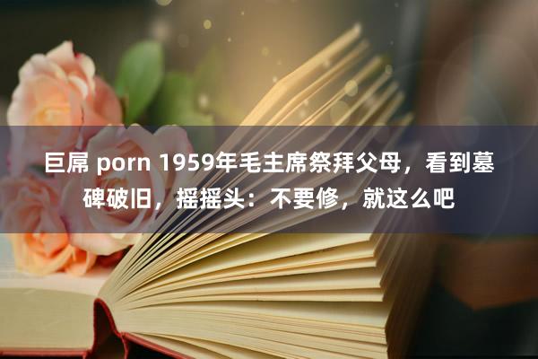 巨屌 porn 1959年毛主席祭拜父母，看到墓碑破旧，摇摇头：不要修，就这么吧