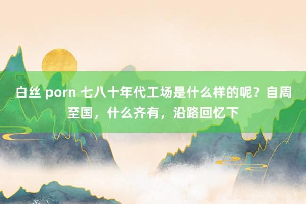 白丝 porn 七八十年代工场是什么样的呢？自周至国，什么齐有，沿路回忆下