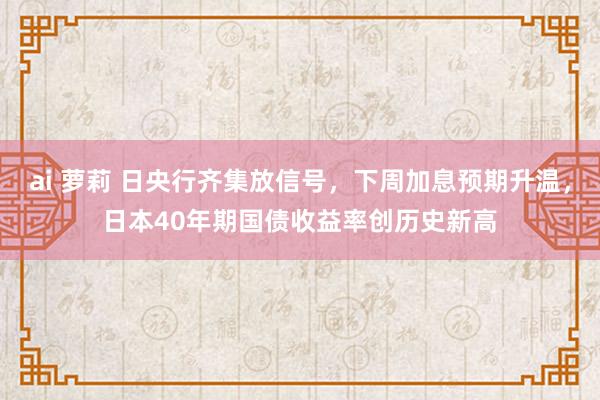 ai 萝莉 日央行齐集放信号，下周加息预期升温，日本40年期国债收益率创历史新高