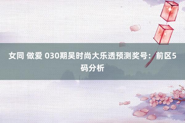 女同 做爱 030期吴时尚大乐透预测奖号：前区5码分析
