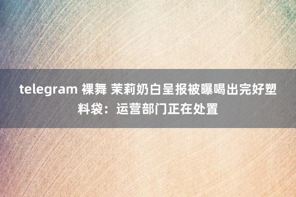 telegram 裸舞 茉莉奶白呈报被曝喝出完好塑料袋：运营部门正在处置