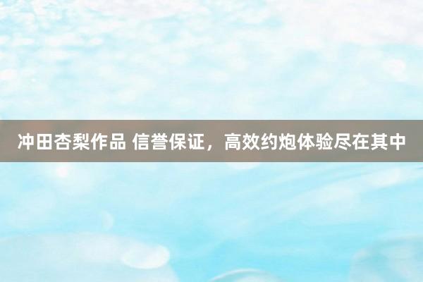 冲田杏梨作品 信誉保证，高效约炮体验尽在其中