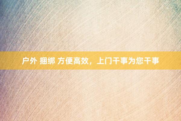 户外 捆绑 方便高效，上门干事为您干事