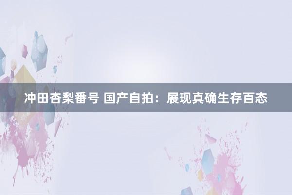 冲田杏梨番号 国产自拍：展现真确生存百态