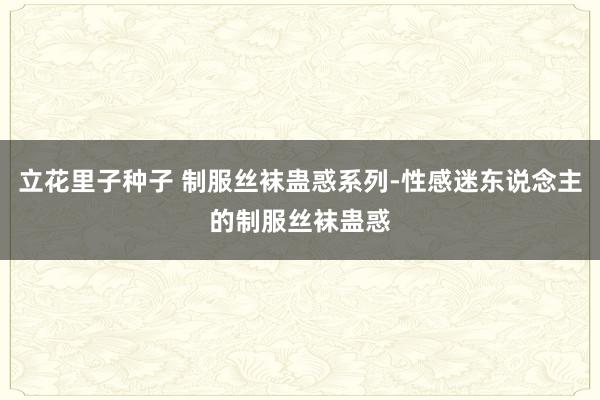 立花里子种子 制服丝袜蛊惑系列-性感迷东说念主的制服丝袜蛊惑