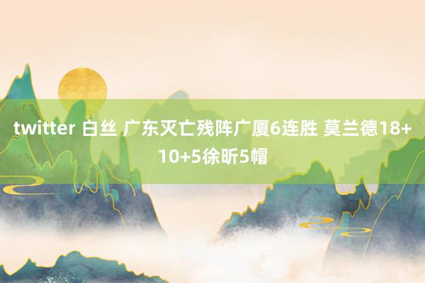 twitter 白丝 广东灭亡残阵广厦6连胜 莫兰德18+10+5徐昕5帽