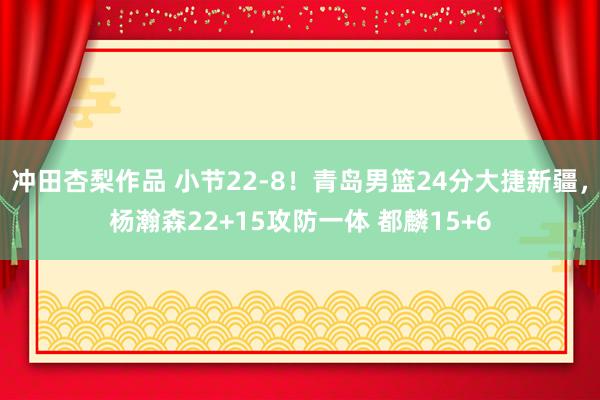 冲田杏梨作品 小节22-8！青岛男篮24分大捷新疆，杨瀚森22+15攻防一体 都麟15+6
