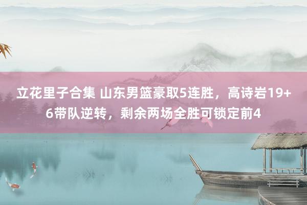 立花里子合集 山东男篮豪取5连胜，高诗岩19+6带队逆转，剩余两场全胜可锁定前4