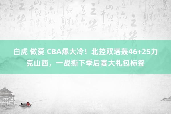 白虎 做爱 CBA爆大冷！北控双塔轰46+25力克山西，一战撕下季后赛大礼包标签