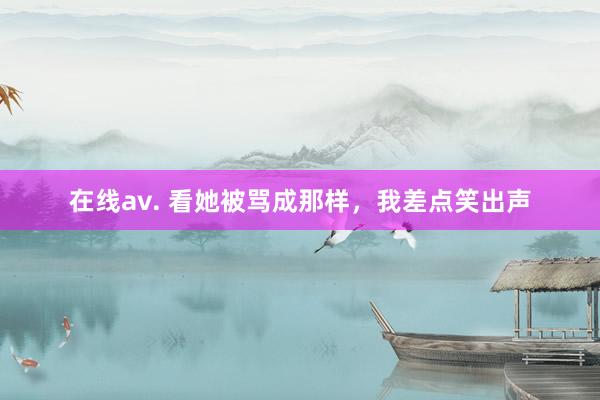 在线av. 看她被骂成那样，我差点笑出声