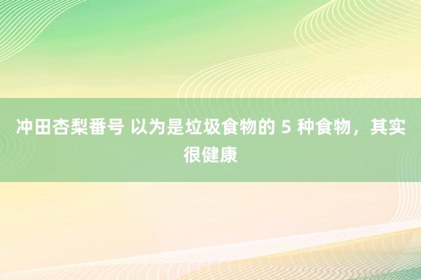 冲田杏梨番号 以为是垃圾食物的 5 种食物，其实很健康