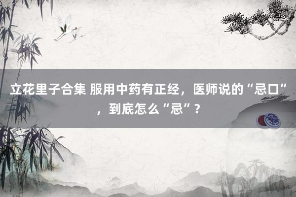 立花里子合集 服用中药有正经，医师说的“忌口”，到底怎么“忌”？