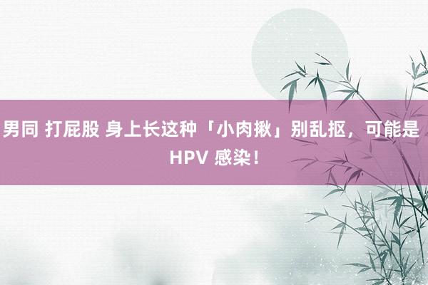 男同 打屁股 身上长这种「小肉揪」别乱抠，可能是 HPV 感染！