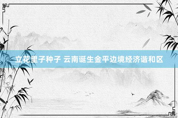 立花里子种子 云南诞生金平边境经济谐和区