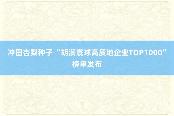 冲田杏梨种子 “胡润寰球高质地企业TOP1000”榜单发布