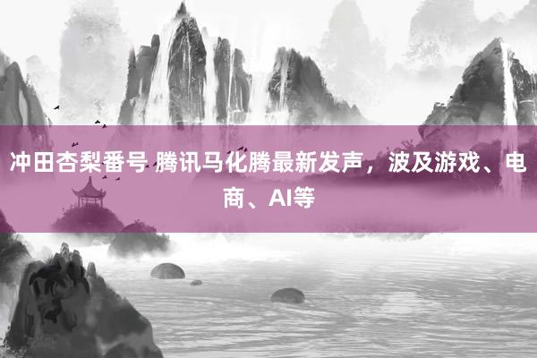 冲田杏梨番号 腾讯马化腾最新发声，波及游戏、电商、AI等