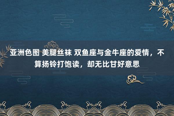 亚洲色图 美腿丝袜 双鱼座与金牛座的爱情，不算扬铃打饱读，却无比甘好意思
