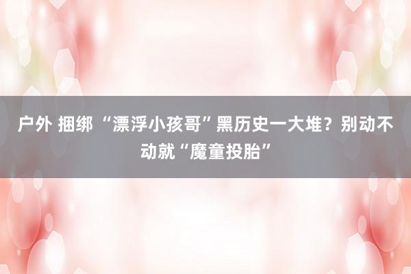 户外 捆绑 “漂浮小孩哥”黑历史一大堆？别动不动就“魔童投胎”