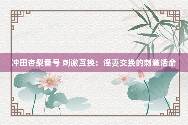 冲田杏梨番号 刺激互换：淫妻交换的刺激活命