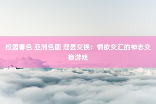 校园春色 亚洲色图 淫妻交换：情欲交汇的神志交换游戏