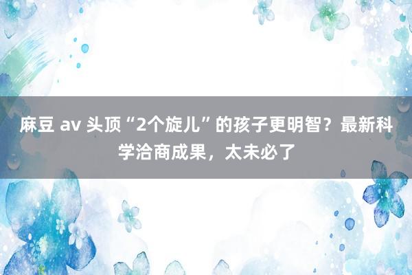 麻豆 av 头顶“2个旋儿”的孩子更明智？最新科学洽商成果，太未必了