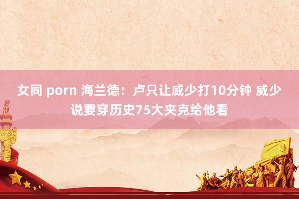 女同 porn 海兰德：卢只让威少打10分钟 威少说要穿历史75大夹克给他看
