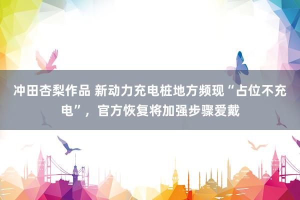冲田杏梨作品 新动力充电桩地方频现“占位不充电”，官方恢复将加强步骤爱戴