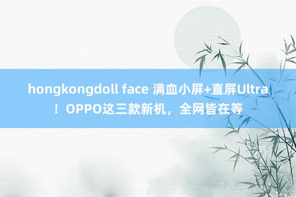 hongkongdoll face 满血小屏+直屏Ultra！OPPO这三款新机，全网皆在等