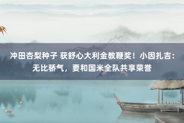 冲田杏梨种子 获舒心大利金教鞭奖！小因扎吉：无比骄气，要和国米全队共享荣誉