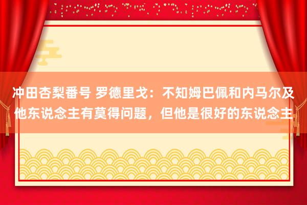 冲田杏梨番号 罗德里戈：不知姆巴佩和内马尔及他东说念主有莫得问题，但他是很好的东说念主