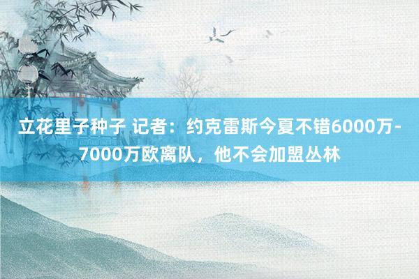 立花里子种子 记者：约克雷斯今夏不错6000万-7000万欧离队，他不会加盟丛林