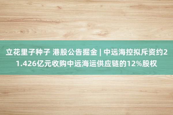 立花里子种子 港股公告掘金 | 中远海控拟斥资约21.426亿元收购中远海运供应链的12%股权