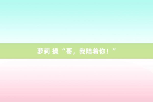 萝莉 操 “哥，我陪着你！”