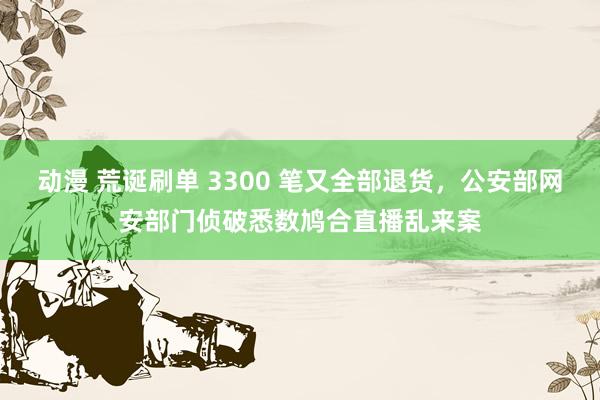 动漫 荒诞刷单 3300 笔又全部退货，公安部网安部门侦破悉数鸠合直播乱来案