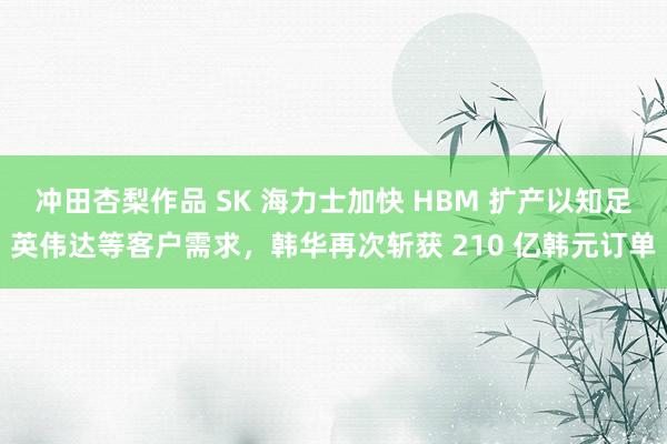 冲田杏梨作品 SK 海力士加快 HBM 扩产以知足英伟达等客户需求，韩华再次斩获 210 亿韩元订单