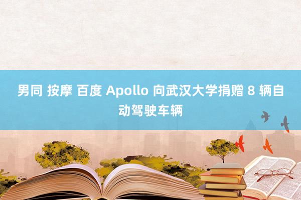男同 按摩 百度 Apollo 向武汉大学捐赠 8 辆自动驾驶车辆