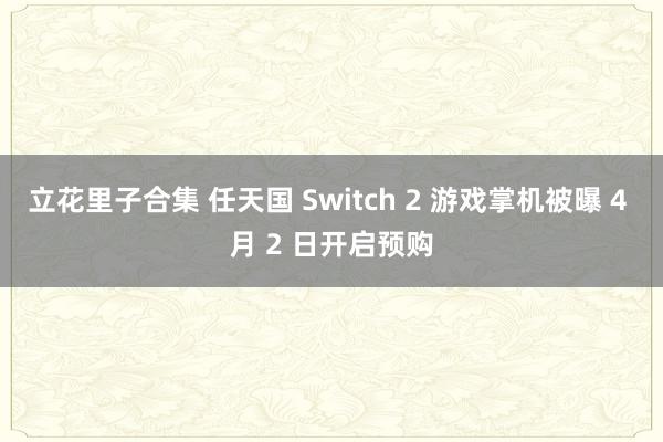 立花里子合集 任天国 Switch 2 游戏掌机被曝 4 月 2 日开启预购