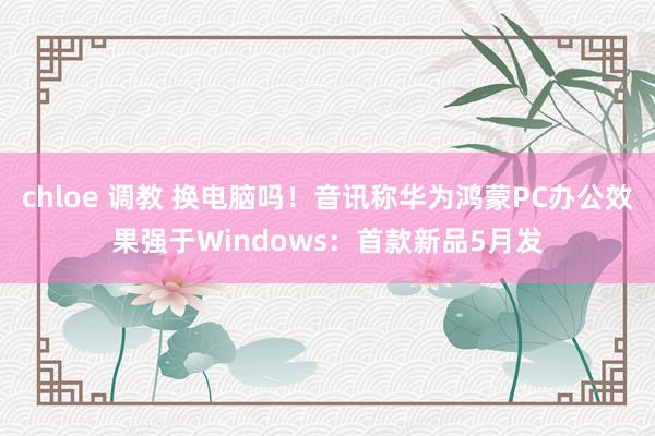 chloe 调教 换电脑吗！音讯称华为鸿蒙PC办公效果强于Windows：首款新品5月发