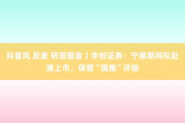 抖音风 反差 研报掘金丨华创证券：宁德期间拟赴港上市，保管“强推”评级