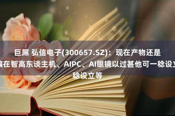 巨屌 弘信电子(300657.SZ)：现在产物还是欺骗在智高东谈主机、AIPC、AI眼镜以过甚他可一稔设立等