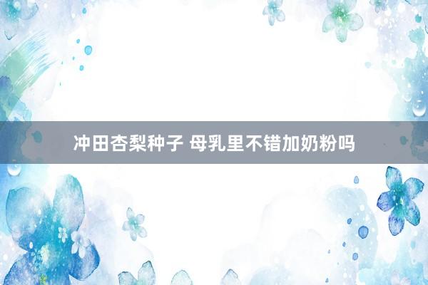 冲田杏梨种子 母乳里不错加奶粉吗