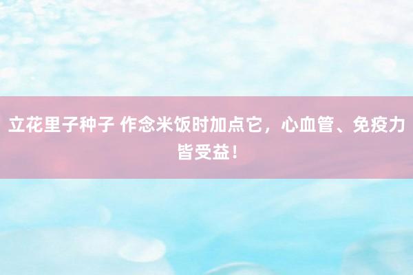 立花里子种子 作念米饭时加点它，心血管、免疫力皆受益！