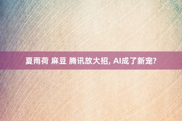 夏雨荷 麻豆 腾讯放大招， AI成了新宠?